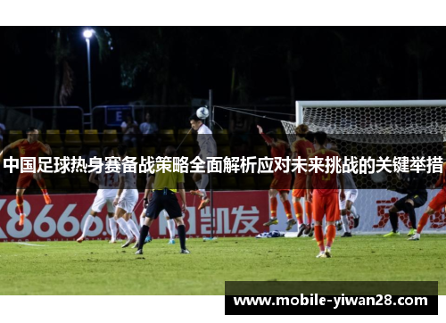 中国足球热身赛备战策略全面解析应对未来挑战的关键举措