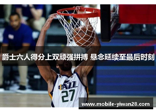 爵士六人得分上双顽强拼搏 悬念延续至最后时刻