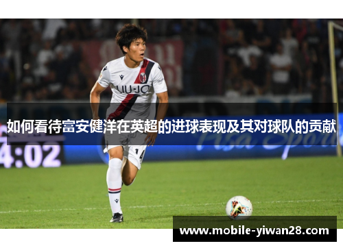 如何看待富安健洋在英超的进球表现及其对球队的贡献