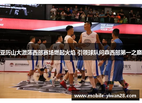 亚历山大激荡西部赛场燃起火焰 引领球队问鼎西部第一之巅