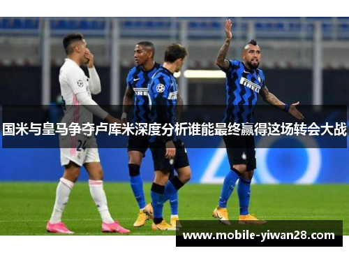 国米与皇马争夺卢库米深度分析谁能最终赢得这场转会大战