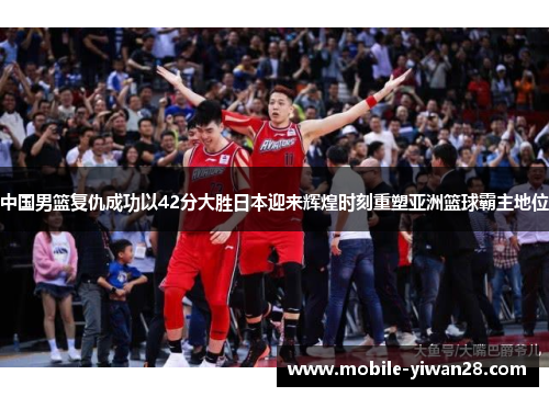 中国男篮复仇成功以42分大胜日本迎来辉煌时刻重塑亚洲篮球霸主地位