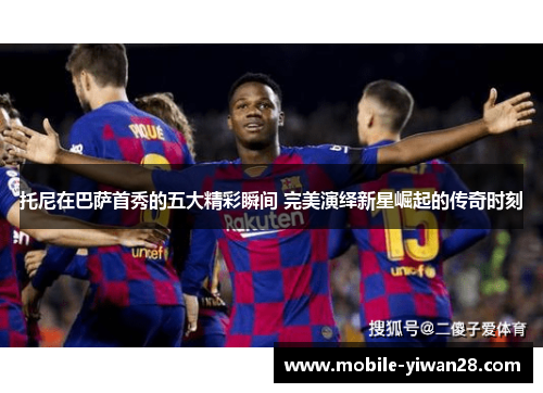 托尼在巴萨首秀的五大精彩瞬间 完美演绎新星崛起的传奇时刻