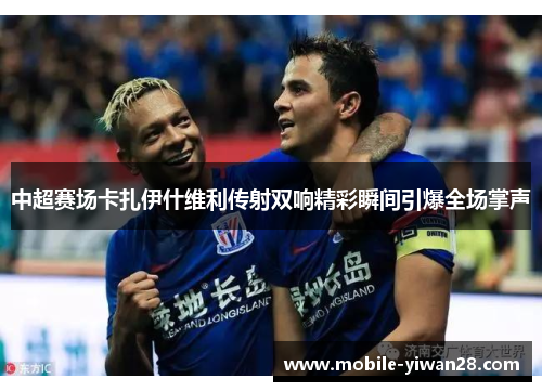 中超赛场卡扎伊什维利传射双响精彩瞬间引爆全场掌声