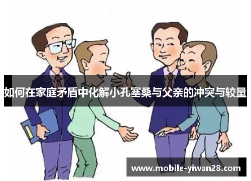 如何在家庭矛盾中化解小孔塞桑与父亲的冲突与较量