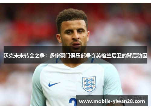 沃克未来转会之争：多家豪门俱乐部争夺英格兰后卫的背后动因