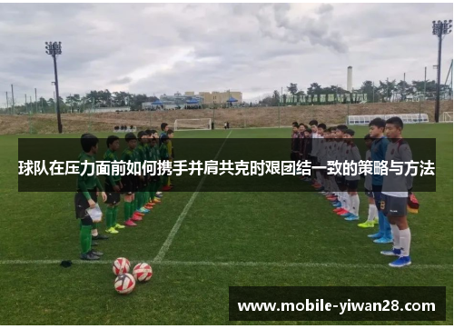 球队在压力面前如何携手并肩共克时艰团结一致的策略与方法
