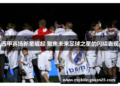 西甲赛场新星崛起 聚焦未来足球之星的闪耀表现