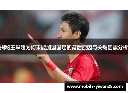 揭秘王燊超为何未能加盟国足的背后原因与关键因素分析