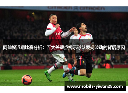 阿仙奴近期比赛分析：五大关键点揭示球队表现波动的背后原因