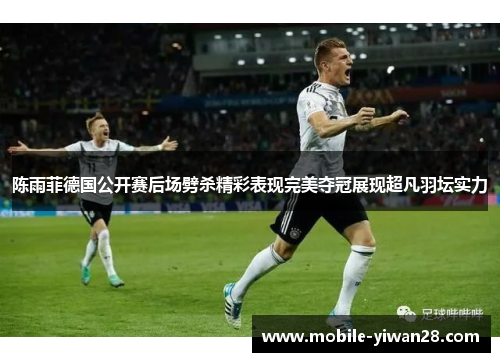 陈雨菲德国公开赛后场劈杀精彩表现完美夺冠展现超凡羽坛实力