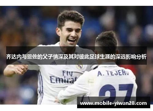 齐达内与恩佐的父子情深及其对彼此足球生涯的深远影响分析